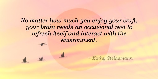 No matter how much you enjoy your craft, your brain needs an occasional rest to refresh itself and interact with the environment. ~ Kathy Steinemann