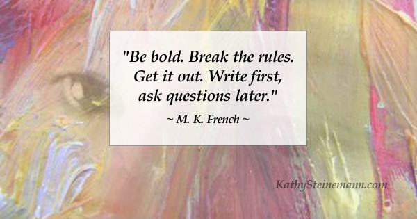 Be bold. Break the rules. Get it out. Write first, ask questions later. M. K. French